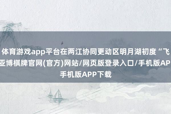 体育游戏app平台在两江协同更动区明月湖初度“飞天”-亚博棋牌官网(官方)网站/网页版登录入口/手机版APP下载