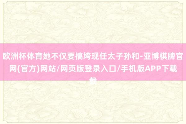 欧洲杯体育她不仅要搞垮现任太子孙和-亚博棋牌官网(官方)网站/网页版登录入口/手机版APP下载