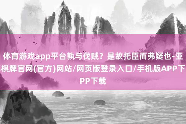 体育游戏app平台孰与伐贼？是故托臣而弗疑也-亚博棋牌官网(官方)网站/网页版登录入口/手机版APP下载