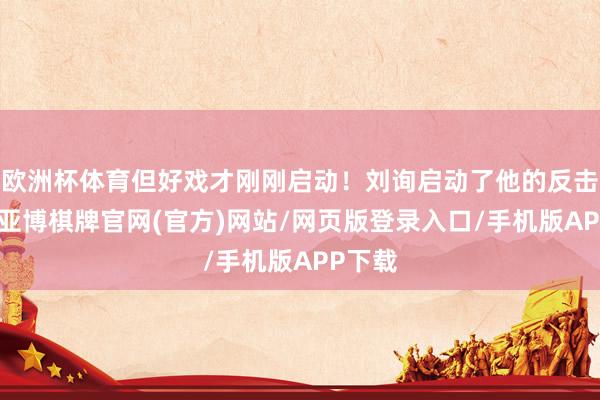 欧洲杯体育但好戏才刚刚启动！刘询启动了他的反击计较-亚博棋牌官网(官方)网站/网页版登录入口/手机版APP下载