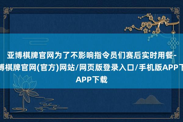 亚博棋牌官网　　为了不影响指令员们赛后实时用餐-亚博棋牌官网(官方)网站/网页版登录入口/手机版APP下载