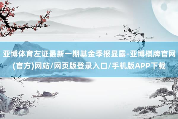 亚博体育左证最新一期基金季报显露-亚博棋牌官网(官方)网站/网页版登录入口/手机版APP下载