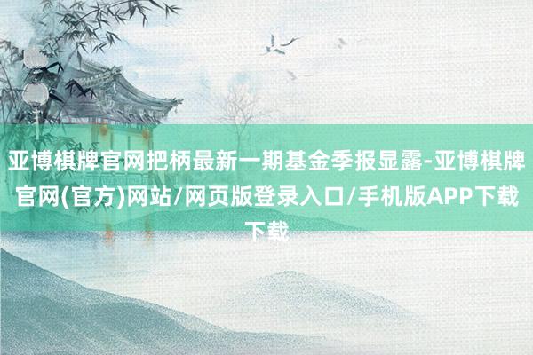亚博棋牌官网把柄最新一期基金季报显露-亚博棋牌官网(官方)网站/网页版登录入口/手机版APP下载