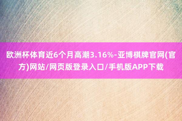 欧洲杯体育近6个月高潮3.16%-亚博棋牌官网(官方)网站/网页版登录入口/手机版APP下载