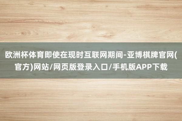 欧洲杯体育即使在现时互联网期间-亚博棋牌官网(官方)网站/网页版登录入口/手机版APP下载
