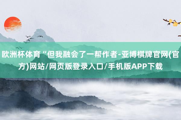 欧洲杯体育“但我融会了一帮作者-亚博棋牌官网(官方)网站/网页版登录入口/手机版APP下载