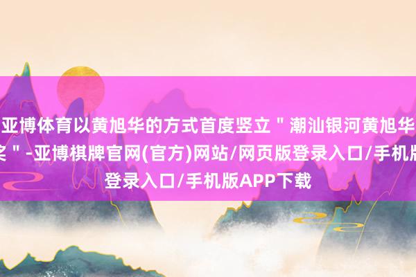 亚博体育以黄旭华的方式首度竖立＂潮汕银河黄旭华科技立异奖＂-亚博棋牌官网(官方)网站/网页版登录入口/手机版APP下载