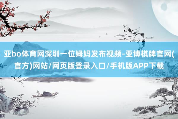 亚bo体育网深圳一位姆妈发布视频-亚博棋牌官网(官方)网站/网页版登录入口/手机版APP下载