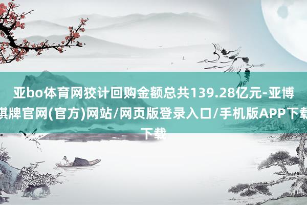 亚bo体育网狡计回购金额总共139.28亿元-亚博棋牌官网(官方)网站/网页版登录入口/手机版APP下载