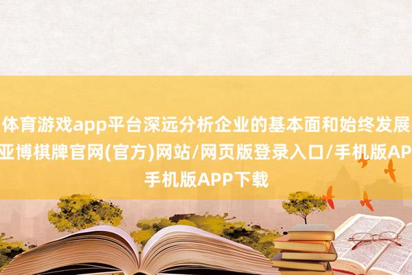 体育游戏app平台深远分析企业的基本面和始终发展远景-亚博棋牌官网(官方)网站/网页版登录入口/手机版APP下载