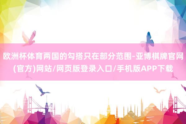欧洲杯体育两国的勾搭只在部分范围-亚博棋牌官网(官方)网站/网页版登录入口/手机版APP下载