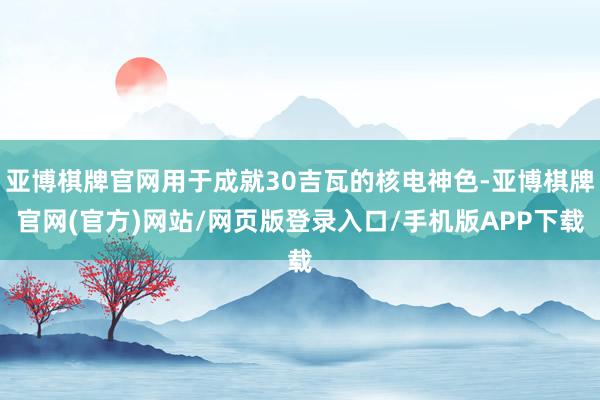 亚博棋牌官网用于成就30吉瓦的核电神色-亚博棋牌官网(官方)网站/网页版登录入口/手机版APP下载