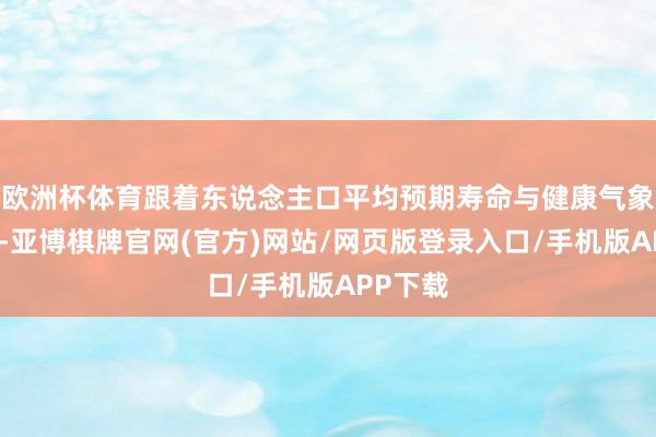 欧洲杯体育跟着东说念主口平均预期寿命与健康气象的向上-亚博棋牌官网(官方)网站/网页版登录入口/手机版APP下载