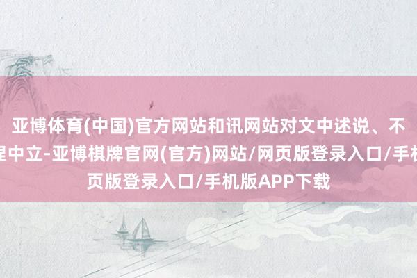 亚博体育(中国)官方网站和讯网站对文中述说、不雅点判断保捏中立-亚博棋牌官网(官方)网站/网页版登录入口/手机版APP下载
