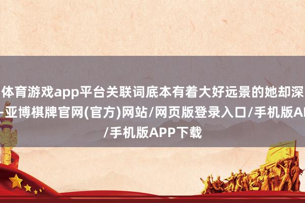 体育游戏app平台关联词底本有着大好远景的她却深陷泥沼-亚博棋牌官网(官方)网站/网页版登录入口/手机版APP下载