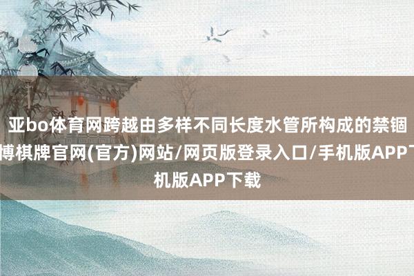亚bo体育网跨越由多样不同长度水管所构成的禁锢-亚博棋牌官网(官方)网站/网页版登录入口/手机版APP下载