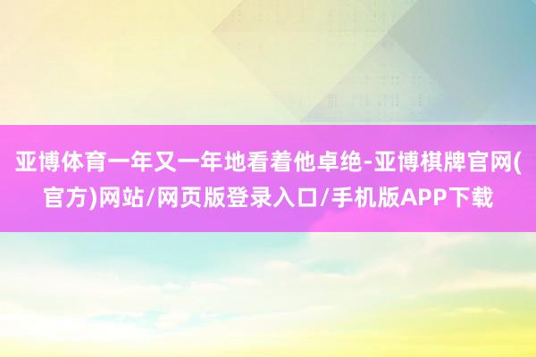 亚博体育一年又一年地看着他卓绝-亚博棋牌官网(官方)网站/网页版登录入口/手机版APP下载