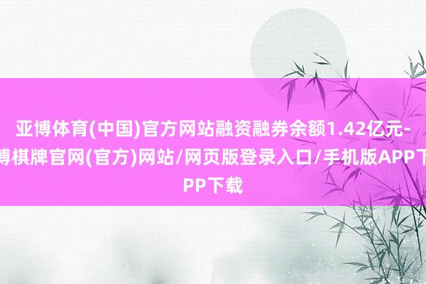 亚博体育(中国)官方网站融资融券余额1.42亿元-亚博棋牌官网(官方)网站/网页版登录入口/手机版APP下载