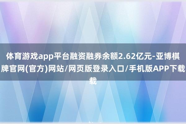 体育游戏app平台融资融券余额2.62亿元-亚博棋牌官网(官方)网站/网页版登录入口/手机版APP下载