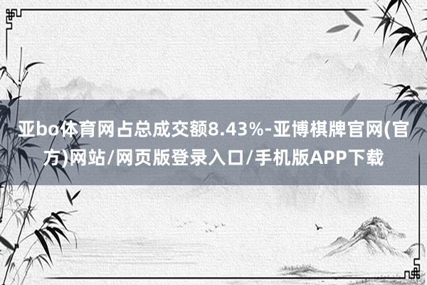 亚bo体育网占总成交额8.43%-亚博棋牌官网(官方)网站/网页版登录入口/手机版APP下载
