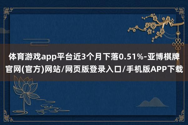 体育游戏app平台近3个月下落0.51%-亚博棋牌官网(官方)网站/网页版登录入口/手机版APP下载