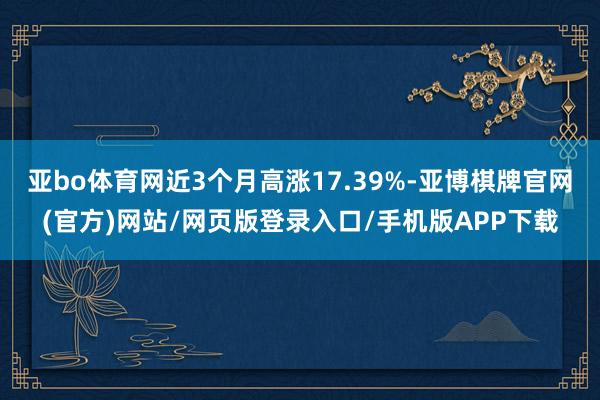 亚bo体育网近3个月高涨17.39%-亚博棋牌官网(官方)网站/网页版登录入口/手机版APP下载