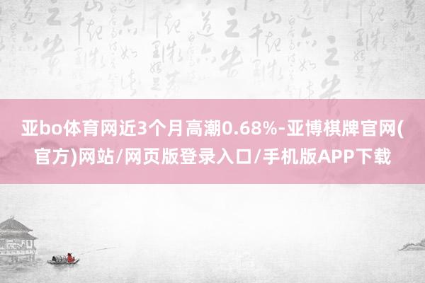 亚bo体育网近3个月高潮0.68%-亚博棋牌官网(官方)网站/网页版登录入口/手机版APP下载