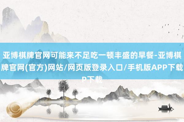 亚博棋牌官网可能来不足吃一顿丰盛的早餐-亚博棋牌官网(官方)网站/网页版登录入口/手机版APP下载