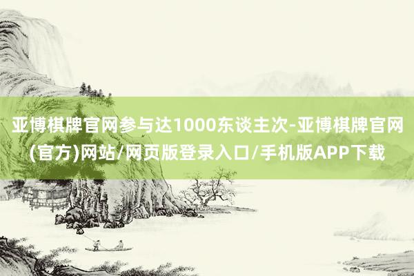 亚博棋牌官网参与达1000东谈主次-亚博棋牌官网(官方)网站/网页版登录入口/手机版APP下载
