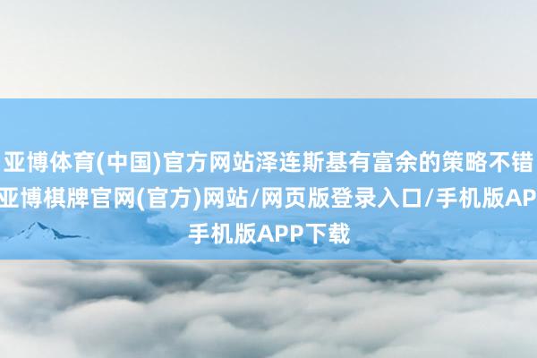亚博体育(中国)官方网站泽连斯基有富余的策略不错应付-亚博棋牌官网(官方)网站/网页版登录入口/手机版APP下载