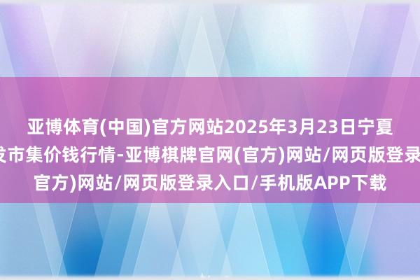 亚博体育(中国)官方网站2025年3月23日宁夏四季鲜农产物空洞批发市集价钱行情-亚博棋牌官网(官方)网站/网页版登录入口/手机版APP下载