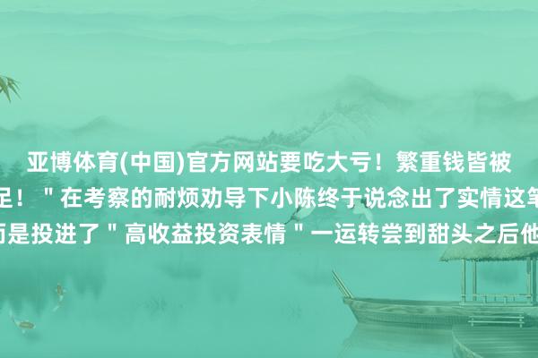 亚博体育(中国)官方网站要吃大亏！繁重钱皆被骗走到时候后悔皆来不足！＂在考察的耐烦劝导下小陈终于说念出了实情这笔钱款并非用于装修而是投进了＂高收益投资表情＂一运转尝到甜头之后他就加大了插足此次根据＂客服＂的指点取了 19 万元现款准备给对方与此同期＂客服＂仍束缚地探究小陈让其尽快将现款送到指定场地惠民派出所速即制订了周至的持捕贪图马上派出警力将前来取钱的陈某马上持获19 万元保住了案件正在进一步办