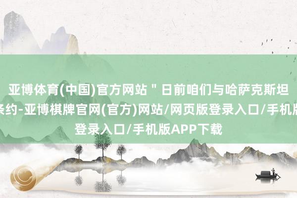 亚博体育(中国)官方网站＂日前咱们与哈萨克斯坦政府终了条约-亚博棋牌官网(官方)网站/网页版登录入口/手机版APP下载