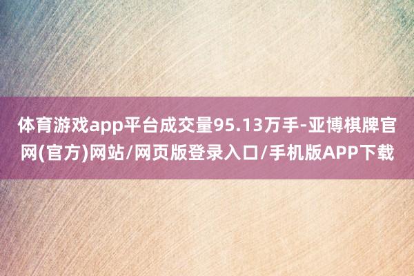 体育游戏app平台成交量95.13万手-亚博棋牌官网(官方)网站/网页版登录入口/手机版APP下载