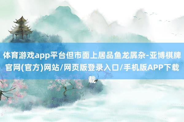 体育游戏app平台但市面上居品鱼龙羼杂-亚博棋牌官网(官方)网站/网页版登录入口/手机版APP下载