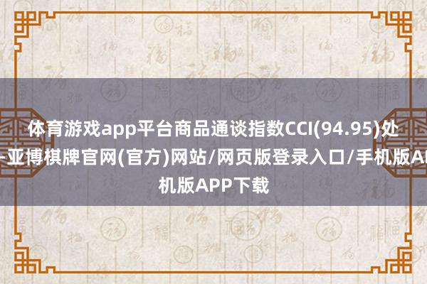 体育游戏app平台商品通谈指数CCI(94.95)处于高位-亚博棋牌官网(官方)网站/网页版登录入口/手机版APP下载