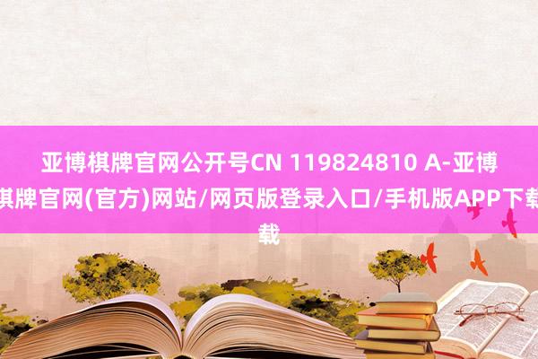 亚博棋牌官网公开号CN 119824810 A-亚博棋牌官网(官方)网站/网页版登录入口/手机版APP下载