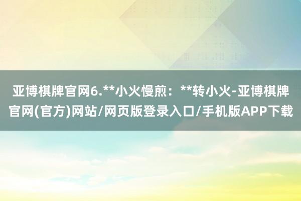 亚博棋牌官网6.**小火慢煎：**转小火-亚博棋牌官网(官方)网站/网页版登录入口/手机版APP下载