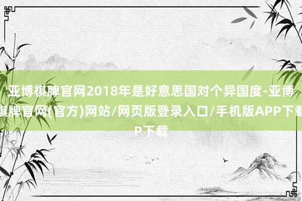 亚博棋牌官网2018年是好意思国对个异国度-亚博棋牌官网(官方)网站/网页版登录入口/手机版APP下载
