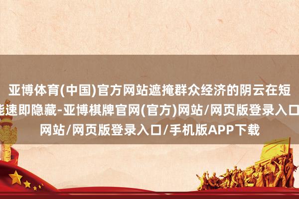 亚博体育(中国)官方网站遮掩群众经济的阴云在短期内无疑不太可能速即隐藏-亚博棋牌官网(官方)网站/网页版登录入口/手机版APP下载