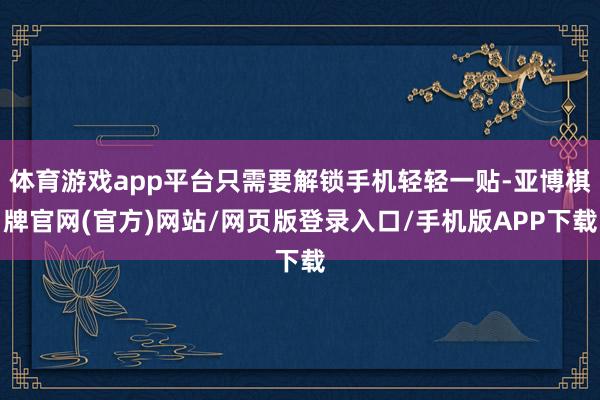 体育游戏app平台只需要解锁手机轻轻一贴-亚博棋牌官网(官方)网站/网页版登录入口/手机版APP下载
