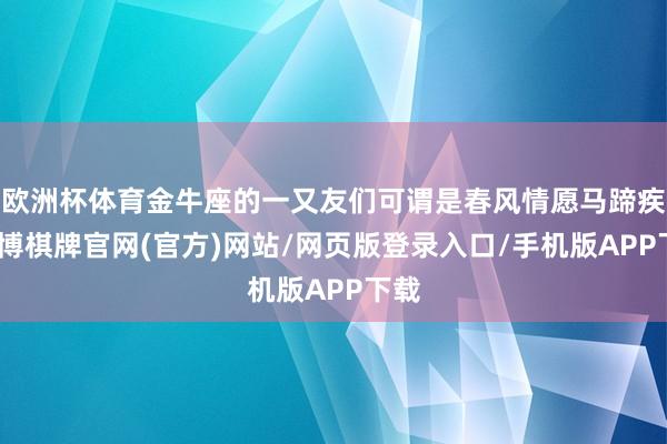 欧洲杯体育金牛座的一又友们可谓是春风情愿马蹄疾-亚博棋牌官网(官方)网站/网页版登录入口/手机版APP下载