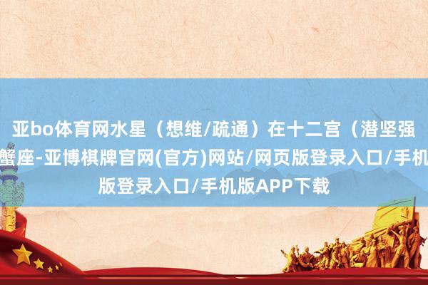 亚bo体育网水星（想维/疏通）在十二宫（潜坚强、躲避）巨蟹座-亚博棋牌官网(官方)网站/网页版登录入口/手机版APP下载
