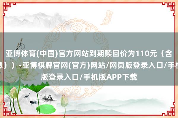 亚博体育(中国)官方网站到期赎回价为110元（含临了一期利息））-亚博棋牌官网(官方)网站/网页版登录入口/手机版APP下载