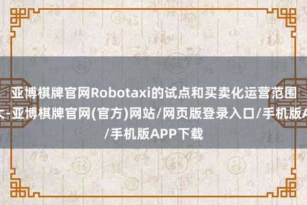 亚博棋牌官网Robotaxi的试点和买卖化运营范围握续扩大-亚博棋牌官网(官方)网站/网页版登录入口/手机版APP下载