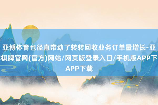 亚博体育也径直带动了转转回收业务订单量增长-亚博棋牌官网(官方)网站/网页版登录入口/手机版APP下载