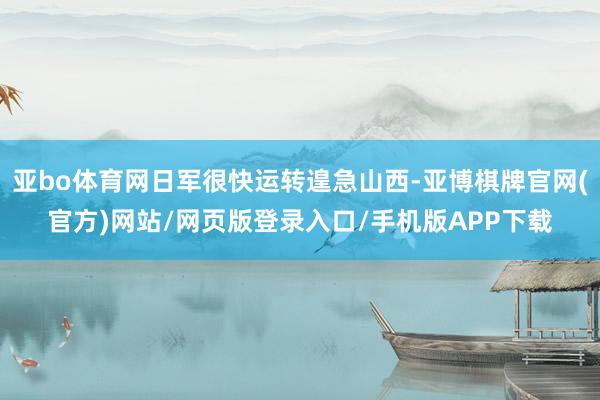亚bo体育网日军很快运转遑急山西-亚博棋牌官网(官方)网站/网页版登录入口/手机版APP下载