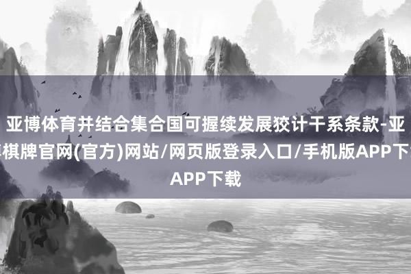 亚博体育并结合集合国可握续发展狡计干系条款-亚博棋牌官网(官方)网站/网页版登录入口/手机版APP下载