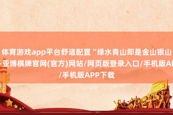 体育游戏app平台舒适配置“绿水青山即是金山银山”理念-亚博棋牌官网(官方)网站/网页版登录入口/手机版APP下载