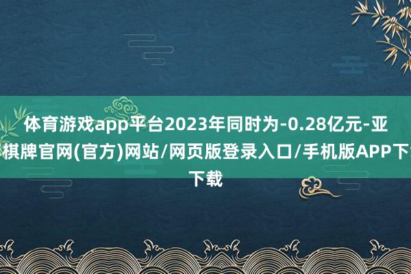 体育游戏app平台2023年同时为-0.28亿元-亚博棋牌官网(官方)网站/网页版登录入口/手机版APP下载